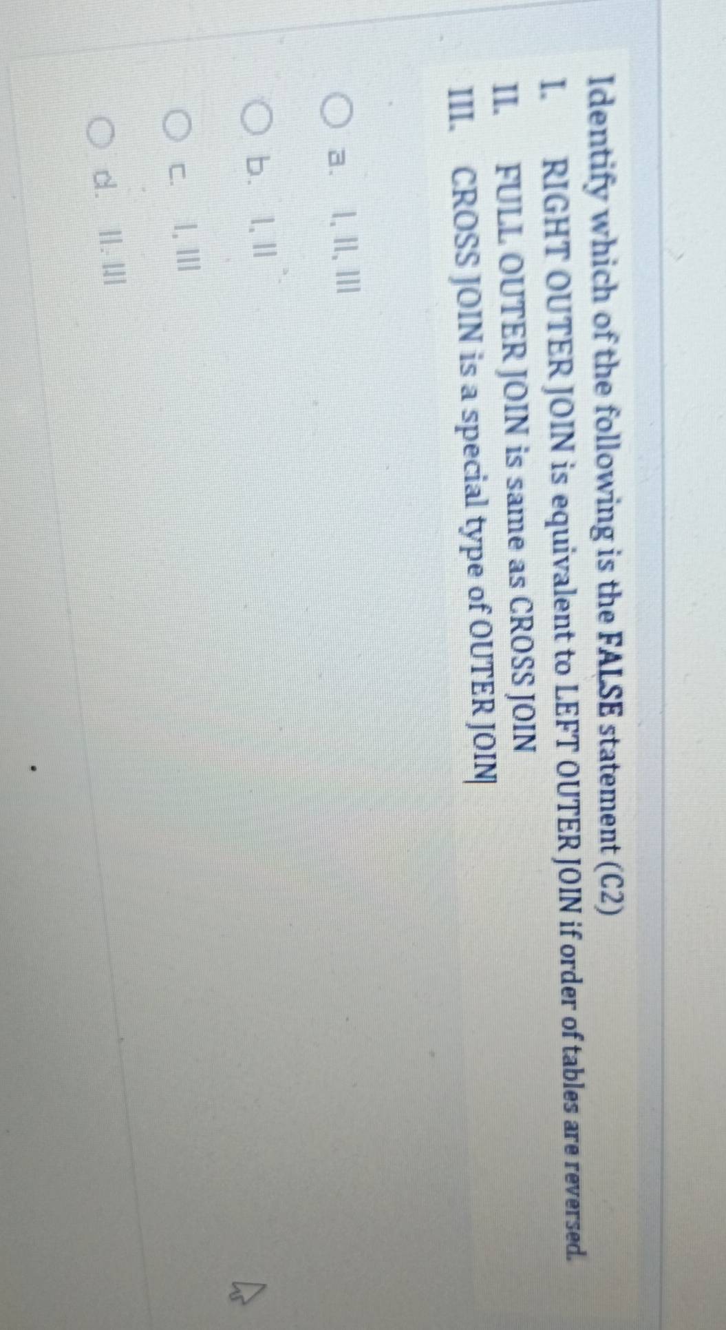 Identify which of the following is the FALSE statement (C2)
I. RIGHT OUTER JOIN is equivalent to LEFT OUTER JOIN if order of tables are reversed.
II. FULL OUTER JOIN is same as CROSS JOIN
III. CROSS JOIN is a special type of OUTER JOIN
a、 l, II, III
b、l,Ⅱ
c. I, Ⅲ
d. II. I