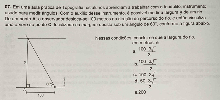 07- Em uma aula prática de Topografia, os alunos aprendiam a trabalhar com o teodolito, instrumento
usado para medir ângulos. Com o auxílio desse instrumento, é possível medir a largura y de um rio.
De um ponto A, o observador desloca-se 100 metros na direção do percurso do rio, e então visualiza
uma árvore no ponto C, localizada na margem oposta sob um ângulo de 60° , conforme a figura abaixo.
Nessas condições, conclui-se que a largura do rio,
em metros, é
a.  1003sqrt()/3 
b  1003sqrt()/2 
C. 1003sqrt()
d.  503sqrt()/3 
e.200