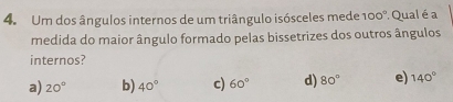 Um dos ângulos internos de um triângulo isósceles mede 100°. Qual é a
medida do maior ângulo formado pelas bissetrizes dos outros ângulos
internos?
a) 20° b) 40° c) 60° d) 80° e) 140°