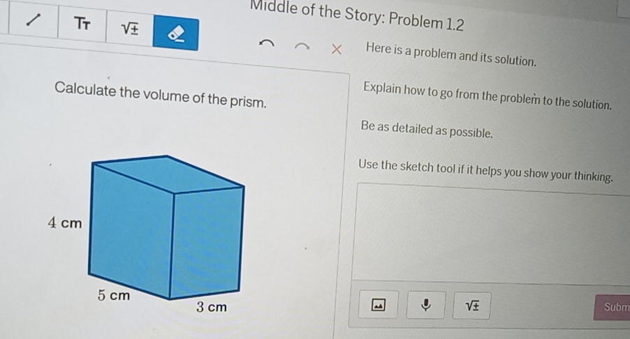 Middle of the Story: Problem 1.2 
Tr sqrt(± ) Here is a problem and its solution. 
Calculate the volume of the prism. 
Explain how to go from the problem to the solution. 
Be as detailed as possible. 
Use the sketch tool if it helps you show your thinking.
sqrt(± ) Subm