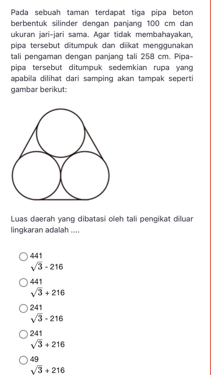 Pada sebuah taman terdapat tiga pipa beton
berbentuk silinder dengan panjang 100 cm dan
ukuran jari-jari sama. Agar tidak membahayakan,
pipa tersebut ditumpuk dan diikat menggunakan
tali pengaman dengan panjang tali 258 cm. Pipa-
pipa tersebut ditumpuk sedemkian rupa yang
apabila dilihat dari samping akan tampak seperti
gambar berikut:
Luas daerah yang dibatasi oleh tali pengikat diluar
lingkaran adalah ....
441
sqrt(3)-216
441
sqrt(3)+216
241
sqrt(3)-216
241
sqrt(3)+216
49
sqrt(3)+216