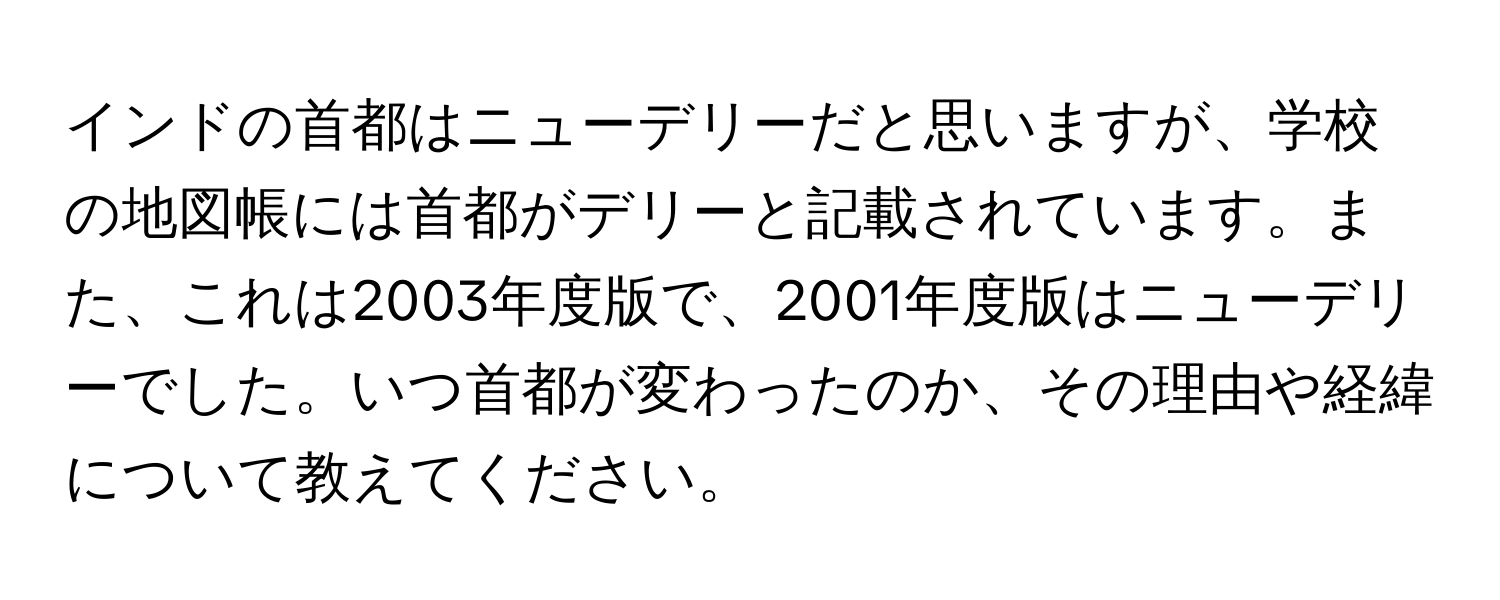 インドの首都はニューデリーだと思いますが、学校の地図帳には首都がデリーと記載されています。また、これは2003年度版で、2001年度版はニューデリーでした。いつ首都が変わったのか、その理由や経緯について教えてください。