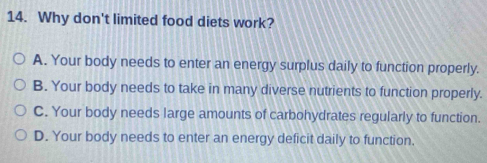 Why don't limited food diets work?
A. Your body needs to enter an energy surplus daily to function properly.
B. Your body needs to take in many diverse nutrients to function properly.
C. Your body needs large amounts of carbohydrates regularly to function.
D. Your body needs to enter an energy deficit daily to function.