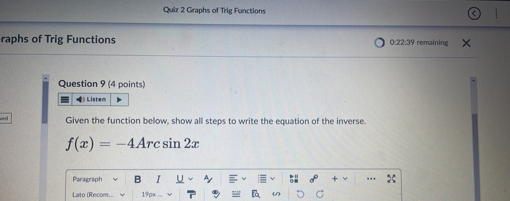 Graphs of Trig Functions 
raphs of Trig Functions 0:22:39 remaining 
Question 9 (4 points) 
Listen 
ved Given the function below, show all steps to write the equation of the inverse.
f(x)=-4Arcsin 2x
Paragraph B I + 
Lato (Recom... 19px </