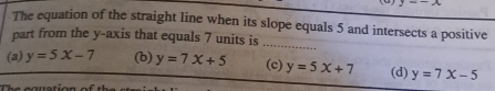 y=-x
The equation of the straight line when its slope equals 5 and intersects a positive
part from the y-axis that equals 7 units is
_
(a) y=5x-7 (b) y=7x+5 (c) y=5x+7 (d) y=7x-5