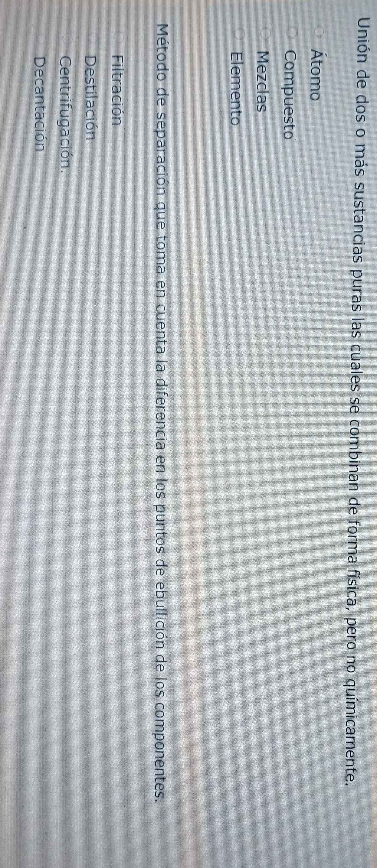 Unión de dos o más sustancias puras las cuales se combinan de forma física, pero no químicamente.
Átomo
Compuesto
Mezclas
Elemento
Método de separación que toma en cuenta la diferencia en los puntos de ebullición de los componentes.
Filtración
Destilación
Centrifugación.
Decantación