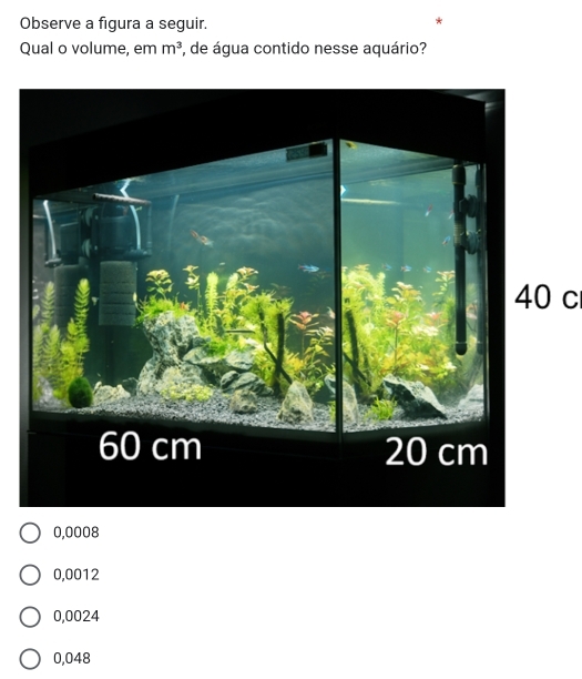 Observe a figura a seguir.
Qual o volume, em m^3 , de água contido nesse aquário?
40 c
0,0008
0,0012
0,0024
0,048