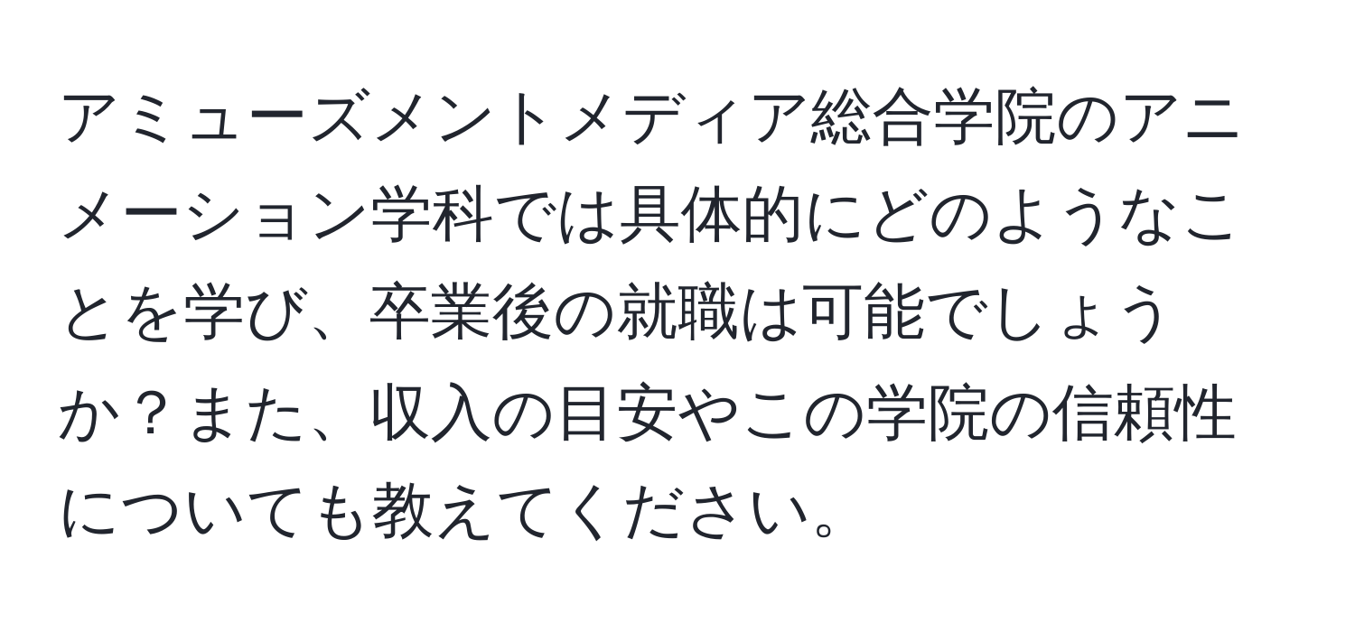 アミューズメントメディア総合学院のアニメーション学科では具体的にどのようなことを学び、卒業後の就職は可能でしょうか？また、収入の目安やこの学院の信頼性についても教えてください。