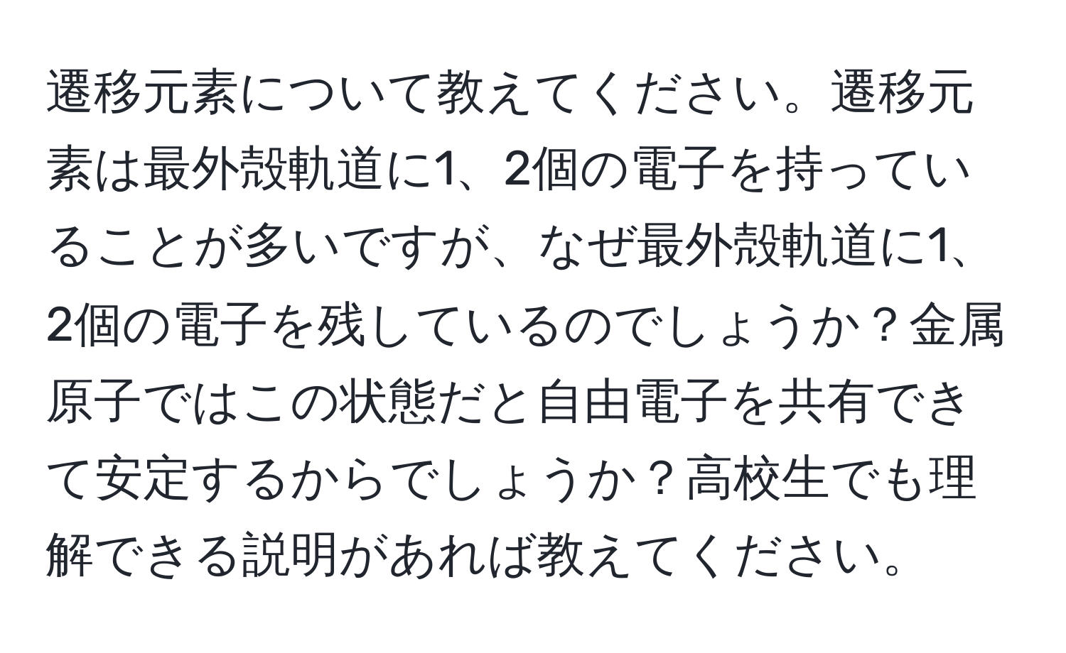 遷移元素について教えてください。遷移元素は最外殻軌道に1、2個の電子を持っていることが多いですが、なぜ最外殻軌道に1、2個の電子を残しているのでしょうか？金属原子ではこの状態だと自由電子を共有できて安定するからでしょうか？高校生でも理解できる説明があれば教えてください。