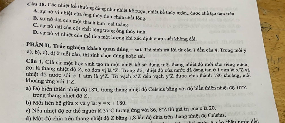 Các nhiệt kế thường dùng như nhiệt kế rượu, nhiệt kế thủy ngân,. được chế tạo dựa trên
A. sự nở vì nhiệt của ống thủy tinh chứa chất lông.
B. sự nở dài của một thanh kim loại thằng.
C. sự nở dài của cột chất lỏng trong ống thủy tinh.
D. sự nở vì nhiệt của thể tích một lượng khí xác định ở áp suất không đổi.
PHÀN II. Trắc nghiệm khách quan đúng - sai. Thí sinh trả lời từ câu 1 đến câu 4. Trong mỗi ý
a), b), c), d) ở mỗi câu, thí sinh chọn đúng hoặc sai.
Câu 1. Giả sử một học sinh tạo ra một nhiệt kế sử dụng một thang nhiệt độ mới cho riêng mình,
gọi là thang nhiệt độ Z, có đơn vị là "Z. Trong đó, nhiệt độ của nước đá đang tan ở 1 atm là x°Z và
nhiệt độ nước sôi ở 1 atm là y°Z. Từ vạch x°Z đến vạch y°Z được chia thành 180 khoảng, mỗi
khoảng ứng với 1°Z.
a) Độ biến thiên nhiệt độ 18°C trong thang nhiệt độ Celsius bằng với độ biến thiên nhiệt độ 10°Z
trong thang nhiệt độ Z.
b) Mối liên hệ giữa x và y là: y=x+180.
c) Nếu nhiệt độ cơ thể người là 37°C tương ứng với 86, 6°Z thì giá trị của x là 20.
d) Một độ chia trên thang nhiệt độ Z bằng 1,8 lần độ chia trên thang nhiệt độ Celsius.
vào châu nước đến