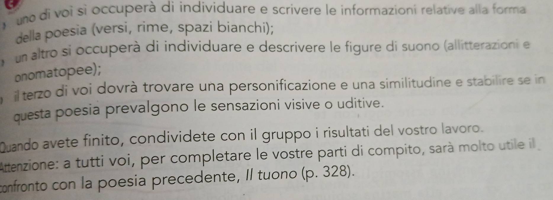 uno di voi si occuperà di individuare e scrivere le informazioní relative alla forma 
della poesia (versi, rime, spazi bianchi); 
um altro si occuperà di individuare e descrivere le figure di suono (allitterazioni e 
onomatopee); 
il terzo di voi dovrà trovare una personificazione e una similitudine e stabilire se in 
questa poesia prevalgono le sensazioni visive o uditive. 
Quando avete finito, condividete con il gruppo i risultati del vostro lavoro. 
Attenzione: a tutti voi, per completare le vostre parti di compito, sarà molto utile il 
confronto con la poesia precedente, Il tuono (p. 328).