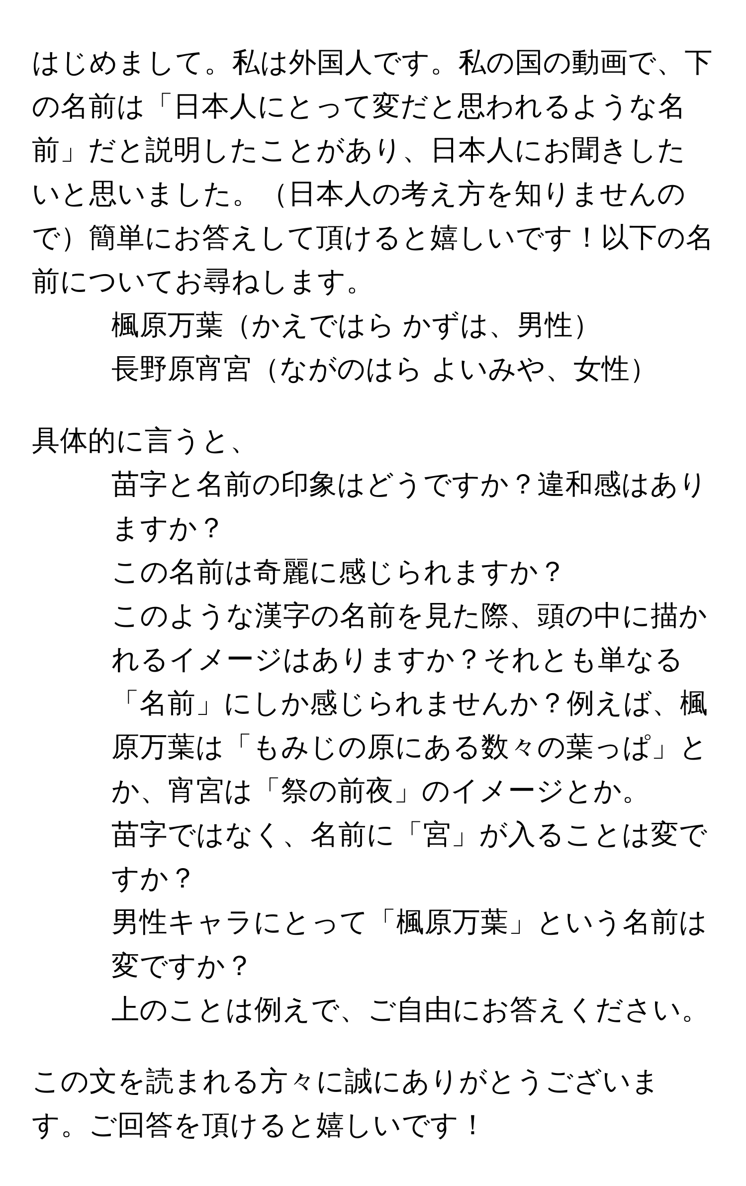 はじめまして。私は外国人です。私の国の動画で、下の名前は「日本人にとって変だと思われるような名前」だと説明したことがあり、日本人にお聞きしたいと思いました。日本人の考え方を知りませんので簡単にお答えして頂けると嬉しいです！以下の名前についてお尋ねします。  
- 楓原万葉かえではら かずは、男性  
- 長野原宵宮ながのはら よいみや、女性  

具体的に言うと、  
1. 苗字と名前の印象はどうですか？違和感はありますか？  
2. この名前は奇麗に感じられますか？  
3. このような漢字の名前を見た際、頭の中に描かれるイメージはありますか？それとも単なる「名前」にしか感じられませんか？例えば、楓原万葉は「もみじの原にある数々の葉っぱ」とか、宵宮は「祭の前夜」のイメージとか。  
4. 苗字ではなく、名前に「宮」が入ることは変ですか？  
5. 男性キャラにとって「楓原万葉」という名前は変ですか？  
6. 上のことは例えで、ご自由にお答えください。  

この文を読まれる方々に誠にありがとうございます。ご回答を頂けると嬉しいです！