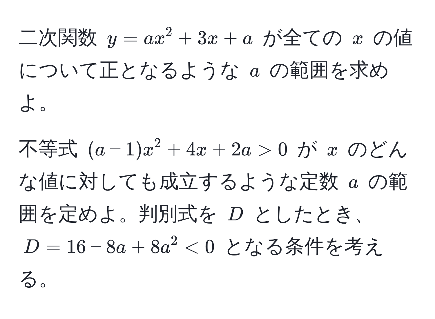 二次関数 $y = ax^2 + 3x + a$ が全ての $x$ の値について正となるような $a$ の範囲を求めよ。

不等式 $(a - 1)x^2 + 4x + 2a > 0$ が $x$ のどんな値に対しても成立するような定数 $a$ の範囲を定めよ。判別式を $D$ としたとき、$D = 16 - 8a + 8a^2 < 0$ となる条件を考える。