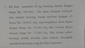 Bu Beti membeli 40 kg bawang merah dengan 
harga Rp. 500.000,-. Dia akan menjual setengah 
dari seluruh bawang merah tersebut dengan 45
harga Rp. 20.000,-/kg. seperempatnya akan dijual 
dengan harga Rp. 18.000,-/kg dan sisanya dijual 
dengan harga Rp. 15.000,-/kg. Jika dalam schari 
hawang merah tersebut laku terjual, hitunglah 
jumlah keuntungan yang Bu Beti dapatkan !