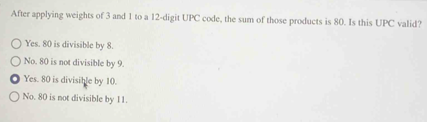 After applying weights of 3 and 1 to a 12 -digit UPC code, the sum of those products is 80. Is this UPC valid?
Yes. 80 is divisible by 8.
No. 80 is not divisible by 9.
Yes. 80 is divisible by 10.
No. 80 is not divisible by 11.