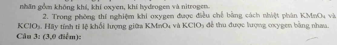 nhãn gồm không khí, khí oxyen, khí hydrogen và nitrogen. 
2. Trong phòng thí nghiệm khí oxygen được điều chế bằng cách nhiệt phân I (MnO_4 và
KClO_3. Hãy tính tỉ lệ khối lượng giữa KMnO_4 và KCIO_3 để thu được lượng oxygen bằng nhau. 
Câu 3: (3,0 điểm):