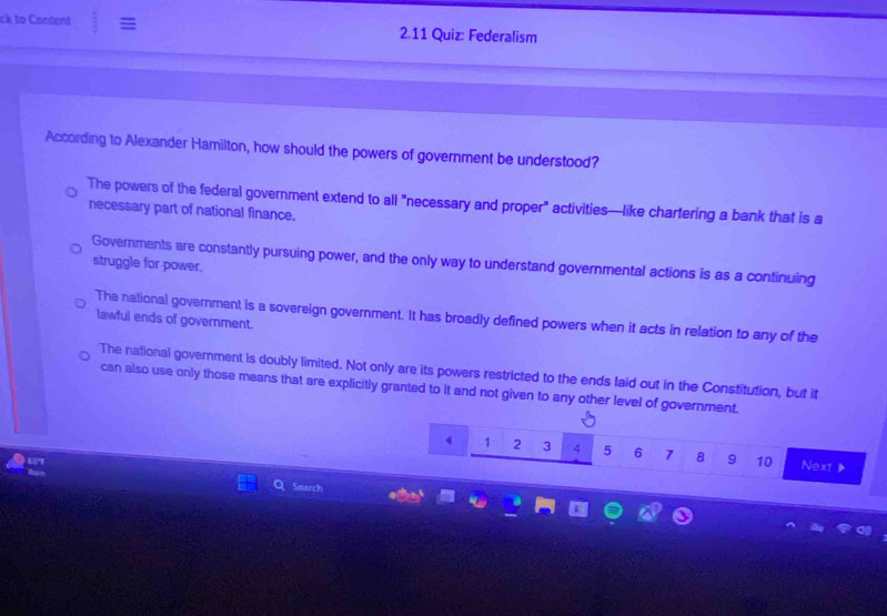 ck to Content = 2.11 Quiz: Federalism
According to Alexander Hamilton, how should the powers of government be understood?
The powers of the federal government extend to all "necessary and proper" activities—like chartering a bank that is a
necessary part of national finance.
Governments are constantly pursuing power, and the only way to understand governmental actions is as a continuing
struggle for power.
The national government is a sovereign government. It has broadly defined powers when it acts in relation to any of the
lawful ends of government.
The national government is doubly limited. Not only are its powers restricted to the ends laid out in the Constitution, but it
can also use only those means that are explicitly granted to it and not given to any other level of government.
4 1 2 3 4 5 6 7 8 9 10 Next 
Search