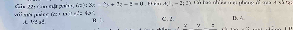 Cho mặt phẳng (α): 3x-2y+2z-5=0. Điểm A(1;-2;2). Có bao nhiêu mặt phăng đi qua Á và tạc
với mặt phẳng (α) một góc 45°.
A. Vô số. B. 1. C. 2. D. 4.
frac x-frac y-frac z Và tạo với mặt nhẳng ( P