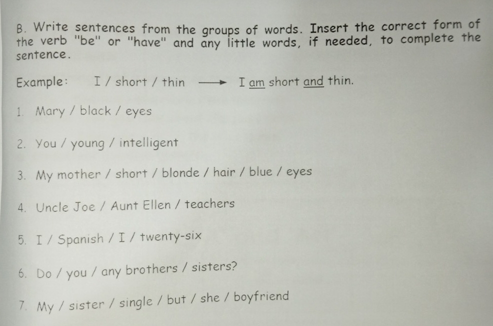 Write sentences from the groups of words. Insert the correct form of 
the verb 'be' or 'have" and any little words, if needed, to complete the 
sentence. 
Example: I / short / thin I am short and thin. 
1. Mary / black / eyes 
2. You / young / intelligent 
3. My mother / short / blonde / hair / blue / eyes 
4. Uncle Joe / Aunt Ellen / teachers 
5. I / Spanish / I / twenty-six 
6. Do / you / any brothers / sisters? 
7. My / sister / single / but / she / boyfriend