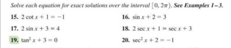 Solve each equation for exact solutions over the interval [0,2π ). See Examples 1-3. 
15. 2cot x+1=-1 16. sin x+2=3
17. 2sin x+3=4 18. 2sec x+1=sec x+3
19. tan^2x+3=0 20. sec^2x+2=-1