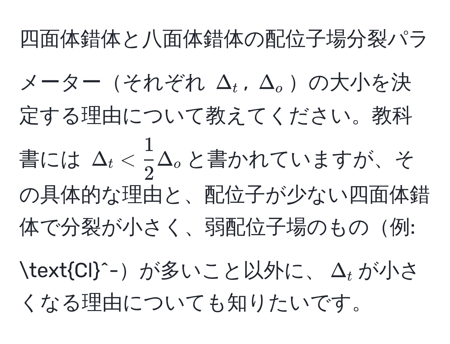 四面体錯体と八面体錯体の配位子場分裂パラメーターそれぞれ $Delta_t$, (Delta_o)の大小を決定する理由について教えてください。教科書には $Delta_t <  1/2 Delta_o$と書かれていますが、その具体的な理由と、配位子が少ない四面体錯体で分裂が小さく、弱配位子場のもの例: Cl^-が多いこと以外に、$Delta_t$が小さくなる理由についても知りたいです。