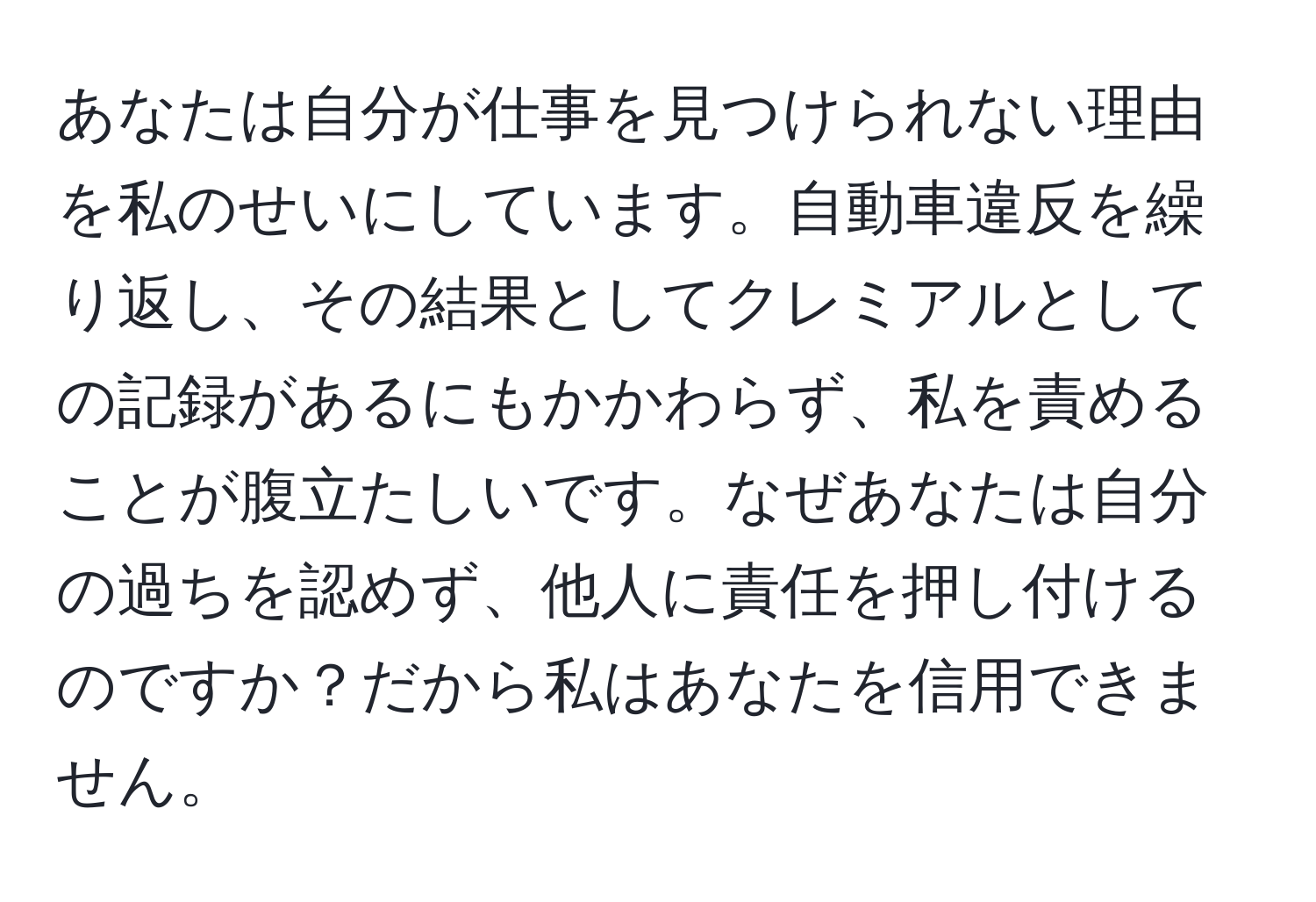 あなたは自分が仕事を見つけられない理由を私のせいにしています。自動車違反を繰り返し、その結果としてクレミアルとしての記録があるにもかかわらず、私を責めることが腹立たしいです。なぜあなたは自分の過ちを認めず、他人に責任を押し付けるのですか？だから私はあなたを信用できません。