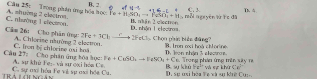 B. 2. C. 3.
D. 4.
Câu 25: Trong phản ứng hóa học: Fe+H_2SO_4to FeSO_4+H_2 , mỗi nguyên từ Fe đã
A. nhường 2 electron.
C. nhường 1 electron.
B. nhận 2 electron.
D. nhận 1 electron.
Câu 26: Cho phản ứng: 2Fe+3Cl_2to 2FeCl_3. Chọn phát biểu đủng?
A. Chlorine nhường 2 electron. B. Iron oxi hoá chlorine.
C. Iron bị chlorine oxi hoá. D. Iron nhận 3 electron.
Câu 27: Cho phản ứng hóa học: Fe+CuSO_4to FeSO_4+Cu. Trong phản ứng trên xảy ra
A. sự khử Fe_2 * và sự oxi hóa Cu. B. sự khử Fe^(2+) và sự khử Cu^(2+)
C. sự oxi hóa Fe và sự oxi hóa Cu. D. sự oxi hóa Fe và sự khử Cu₂+.
TRÁ Lời ngản