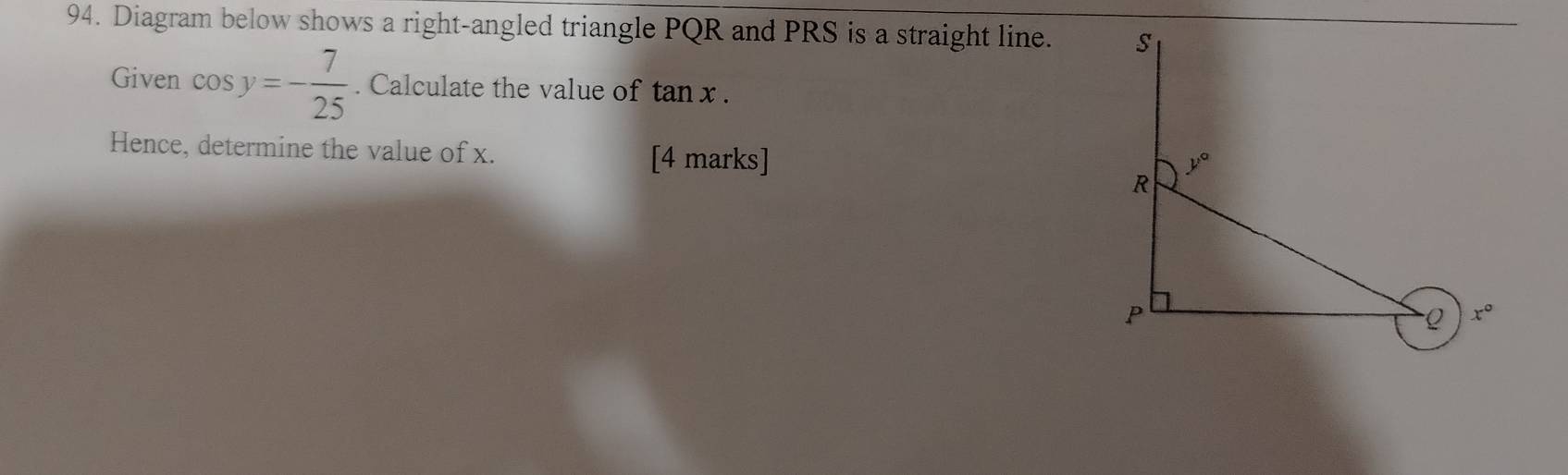 Diagram below shows a right-angled triangle PQR and PRS is a straight line. 
Given cos y=- 7/25 . Calculate the value of tan x.
Hence, determine the value of x. [4 marks]