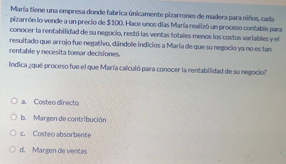 María tiene una empresa donde fabrica únicamente pizarrones de madera para niños, cada
pizarrón lo vende a un precio de $100. Hace unos días María realizó un proceso contable para
conocer la rentabilidad de su negocio, restó las ventas totales menos los costos variables y el
resultado que arrojo fue negativo, dándole indicios a María de que su negocio ya no es tan
rentable y necesita tomar decisiones.
Indica ¿qué proceso fue el que María calculó para conocer la rentabilidad de su negocio?
a. Costeo directo
b. Margen de contribución
c. Costeo absorbente
d. Margen de ventas