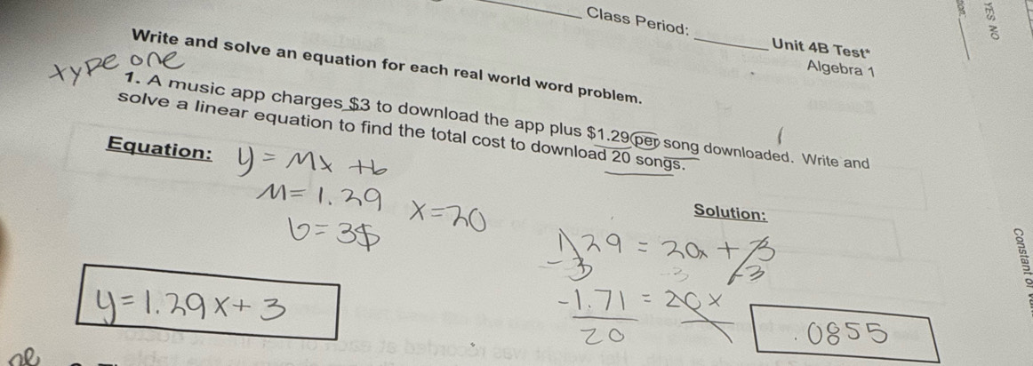 Class Period: 
Unit 4B Test* 
Write and solve an equation for each real world word problem._ 
Algebra 1 
1. A music app charges $3 to download the app plus $1.29 per song downloaded. Write and 
solve a linear equation to find the total cost to download 20 songs. 
Equation: 
Solution: