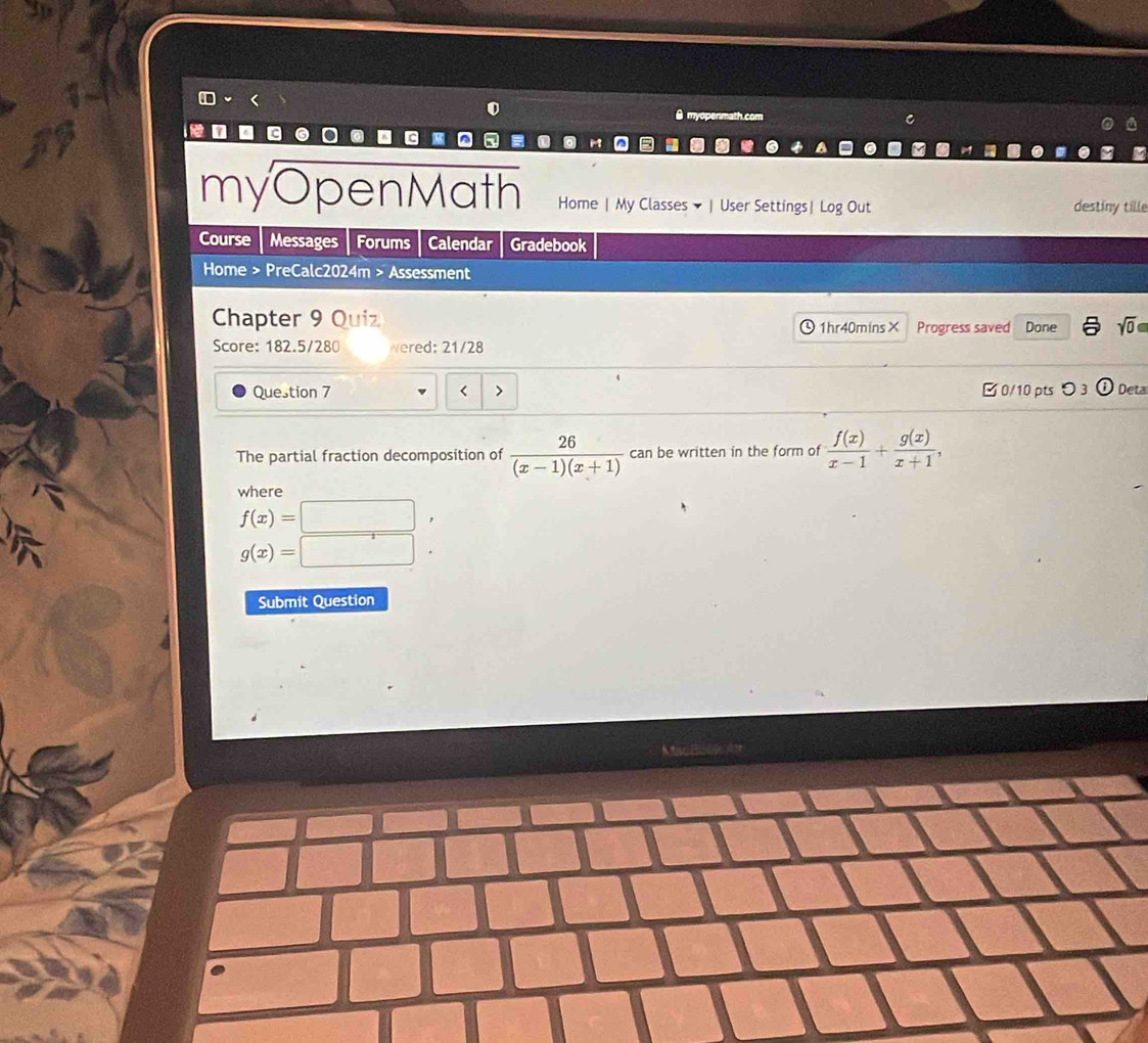 myopenmath co C
myOpenMath Home | My Classes ▼ | User Settings| Log Out destiny tille
Course Messages Forums Calendar Gradebook
Home > PreCalc2024m > Assessment
Chapter 9 Quiz 1hr40mins× Progress saved Done sqrt(0) 
Score: 182.5/280 wered: 21/28
Question 7 < > B 0/10 pts つ 3 Deta
The partial fraction decomposition of  26/(x-1)(x+1)  can be written in the form of  f(x)/x-1 + g(x)/x+1 , 
where
f(x)=
g(x)=
Submit Question