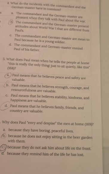 What do the incidents with the commandant and the
German-master have in common?
s a. The commandant and the German-master are
pleasant when they talk with Paul about the war.
b. The commandant and the German-master present
attitudes about World War I that are different from
Paul's.
c. The commandant and German-master are mean to
Paul because he is a young soldier.
d. The commandant and German-master remind
Paul of his father.
5. What does Paul mean when he tells the people at home
“this is really the only thing: just to sit quietly, like this”
(168)?
a. ) Paul means that he believes peace and safety are
valuable.
b. Paul means that he believes strength, courage, and
resourcefulness are valuable.
c. Paul means that he believes stability, kindness, and
happiness are valuable.
d. _Paul means that he believes family, friends, and
country are valuable.
. Why does Paul “envy and despise” the men at home (169)?
a. because they have boring, peaceful lives.
b because he does not enjoy sitting in the beer garden
with them.
c. because they do not ask him about life on the front.
d. because they remind him of the life he has lost.