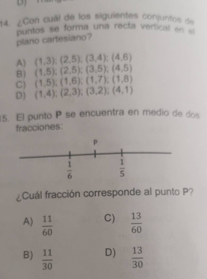 ¿Con cuál de los siguientes conjuntos de
puntos se forma una recta vertical en el
plano cartesiano?
A) (1,3);(2,5);(3,4);(4,6)
B) (1,5);(2,5);(3,5);(4,5)
C) (1,5);(1,6);(1,7);(1,8)
D) (1,4);(2,3);(3,2);(4,1)
5. El punto P se encuentra en medio de dos
fracciones:
¿Cuál fracción corresponde al punto P?
C)
A)  11/60   13/60 
D)
B)  11/30   13/30 