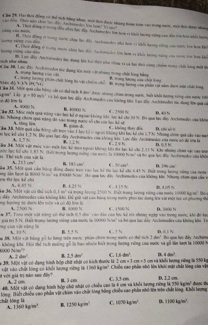 Hai thỏi đồng có thể tích bằng nhau, một thỏi được nhúng hoàn toàn vào trong nước, một thời được nhúng
vào đầu. Thôi nào chịu lực đây Archimedes lớn hơn? Vi sao?
riếng của nước
A. Thôi đồng ở trong đầu chịu lực đẫy Archimedes lớn hợn vi khôi lượng riêng của dầu lớn hơn khôi lượn
lượng riêng của đầu,
B. Thối động ở trong nước chịu lực đây Archimedes nhỏ hơn vĩ khối lượng ring của nước lớn hơn khế
C.Thỏi đồng ở trong nước chịu lực đẩy Archimedes lớn hơn vi khổi lượng riêng của nước lớn hơn khổ
lượng riêng của dâu
tích như nhau
D. Lực đầy Archimedes tác dụng lên hai thôi như nhau vi cá hai thỏi cùng chiếm trong chất long một th
Câu 30. Lực đây Archimedes tác dụng lên một vật nhúng trong chất lóng bằng
A. trọng lượng của vật B. trọng lượng của chất lồng
C. trọng lượng phần chất lông bị vật chiếm chỗ D. trọng lượng của phần vật năm dướn mật chất lóng
Mức độ V NDUG
Câu 31. Một quả cầu bằng sắt có thể tích 4dm^3 được nhúng chim trong nước, biết khối lượng riêng của nước 100
g/m^3 Lấy g=10m/s^2 và bỏ qua lực đầy Archimedes của không khi. Lực đầy Archimedes tác dụng lên quả cả
có độ lớn là
A. 4000 N. B. 40000 N C. 2500 N. D. 40 N
Câu 32, Móc một quả nặng vào lực kế ở ngoài không khi, lực kể chỉ 30 N. Bỏ qua lực đây Archimedes của khôn
khí. Nhủng chim quả năng đó vào trong nước số chi của lực kế sẽ
A. tăng lên B. giám đi C. không thay đôi D. chi số ()
Câu 33. Một quả cầu bằng sắt treo vào 1 lực kể ở ngoài không khí lực kể chi 1,7 N. Nhúng chim quả cầu vào nướ
Thi lực kể chi 1,2 N. Bộ qua lực đẩy Archimedes của không khi. Lực đẩy Archimedes của nước có độ lớn là
A. 1,7 N. B. 1.2 N C. 2.9 N D. 0.5 N.
Jầu 34. Một vật mộc vào một lực kế treo ngoài không khi thi lực kế chí 2,13 N. Khi nhùng chim vật vào tron
lước lực kể chỉ 1,83 N. Biết trọng lượng riêng của nước là 10000N/m^3 và bỏ qua lực đẩy Archimedes của khôn
hí. Thể tích của vật là
A. 213cm^3 B. 183cm^3 C. 30cm^3 D. 396cm^2
ầu 35. Một quả cầu bằng đồng được treo vào lực kế thi lực kể chi 4.45 N. Biết trọng lượng riêng của rượu
ông lần lượt là 8000N/m^3 vā 89000N/m^3 Bó qua lực đây Archimedes của không khí. Nhúng chim qua cầu v
ợu thì lực kế chí
A. 4,45 N B. 4,25 N C. 4.15 N. D. 4,05 N
Âu 36. Một vật có thể tích 0.1m^3 và trọng lượng 2500 N. Biết trọng lượng riêng của nước 10000kg/m^3 Bó c
Cc đây Archimedes của không khí. Để giữ vật cản bằng trong nước phải tác dụng lên vật một lực có phương thi
ng hướng từ đưới lên trên và có độ lớn là
A. 2500 N B. 1000 N C. 1500 N. D. 3000 N
au 37. Treo một vật năng có thể tích 0.5dm^2 vào đầu của lực kể rỗi nhúng ngập vào trong nước, khi đỏ lực
giá trị 5 N. Biết trọng lượng riêng của nước la 10000N/m^3 và bố qua lực đẩy Archimedes của không khí. Trị
rng cua vật năng là
A. 10 N. B. 5.5 N C. 5 N. D. 0.1 N.
Su 38. Một vật bằng gỗ lơ lứng trên nước, phần chim trong nước có thể tích 2dm^3 Bỏ qua lực đẩy Archime
không khí. Hội thể tích miếng gỗ là bao nhiều biết trọng lượng riêng của nước và gỗ lần lượt là 10000 N
8000N/m^3
A. 2dm^3. B. 2,5dm^3. C. 1,6dm^3. D. 4dm^3.
* 39. Một vật có dạng hình hộp chữ nhật có kích thước là 2cm* 3cm* 5 cm và khối lượng riêng là 550 kg
vật vào chất lỏng có khối lượng riêng là 1360kg/m^3. Chiều cao phần nhô lên khôi mặt chất lông của vật
t với giá trị nào sau đây? D. 2,2 cm.
A. 2 cm. B. 3 cm. C. 3,5 cm.
40. Một vật có dạng hinh hộp chữ nhật có chiều cao là 4 cm và khối lượng riêng là 550kg/m^3 được th:
lỏng. Biết chiều cao phần vật chim vào chất lỏng bằng chiều cao phần nhỏ lên trên chất lỏng. Khối lượng
chất lỏng là D. 1100kg/m^3.
A. 1360kg/m^3. B. 1250kg/m^3. C. 1070kg/m^3.