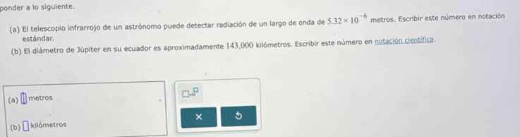 ponder a lo siguiente. 
(a) El telescopio infrarrojo de un astrónomo puede detectar radiación de un largo de onda de 5.32* 10^(-6) metros. Escribir este número en notación 
estándar. 
(b) El diámetro de Júpiter en su ecuador es aproximadamente 143,000 kilómetros. Escribir este número en notación científica.
□ .∈fty^(□)
(a) metros
× 5
(b) □ kilómetros