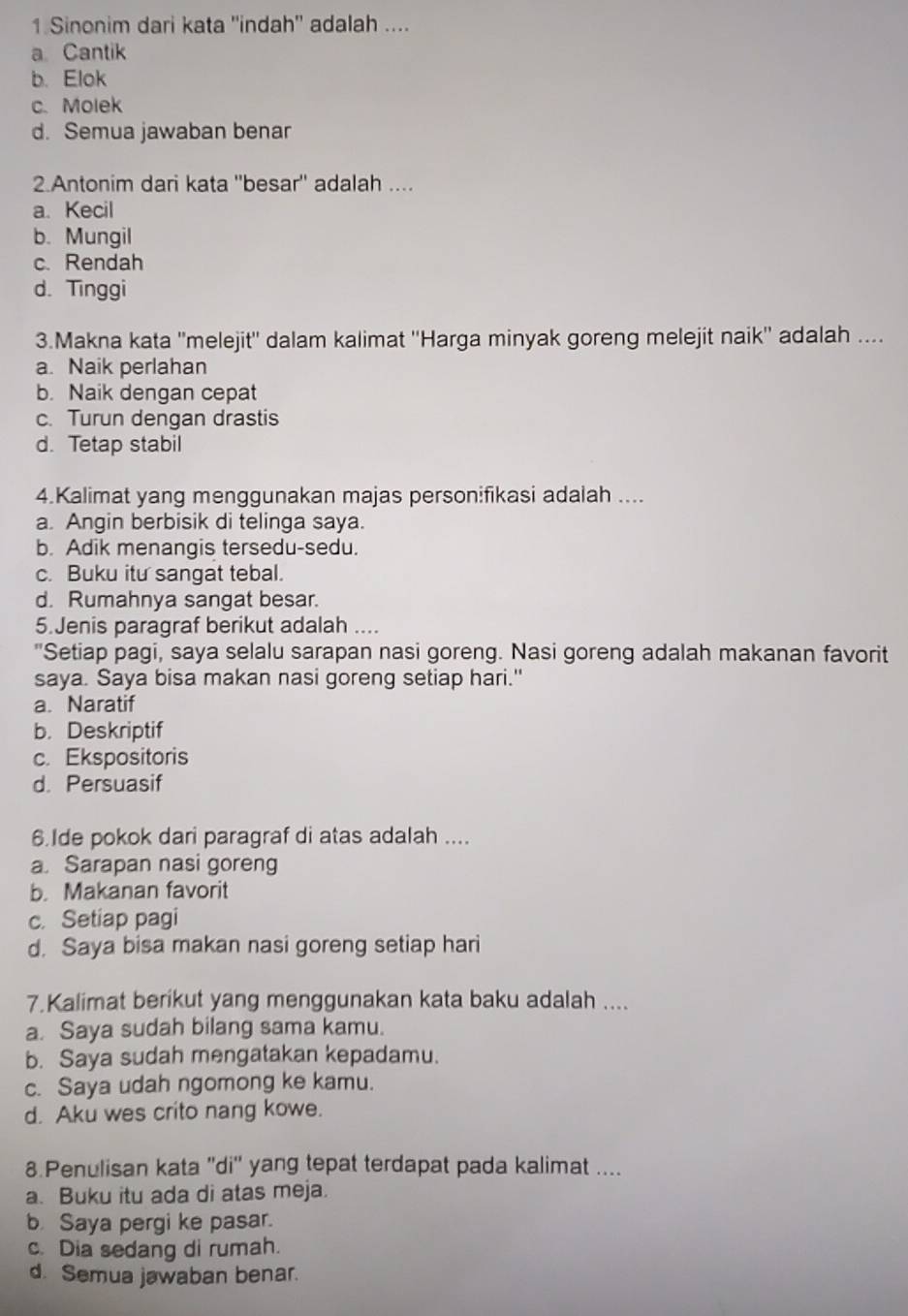 Sinonim dari kata ''indah'' adalah ....
a Cantik
b. Elok
c. Molek
d. Semua jawaban benar
2.Antonim dari kata ''besar'' adalah ....
a. Kecil
b. Mungil
c. Rendah
d. Tinggi
3.Makna kata ''melejit'' dalam kalimat ''Harga minyak goreng melejit naik'' adalah ....
a. Naik perlahan
b. Naik dengan cepat
c. Turun dengan drastis
d. Tetap stabil
4.Kalimat yang menggunakan majas personifikasi adalah ....
a. Angin berbisik di telinga saya.
b. Adik menangis tersedu-sedu.
c. Buku itu sangat tebal.
d. Rumahnya sangat besar.
5.Jenis paragraf berikut adalah ....
"Setiap pagi, saya selalu sarapan nasi goreng. Nasi goreng adalah makanan favorit
saya. Saya bisa makan nasi goreng setiap hari."
a. Naratif
b. Deskriptif
c. Ekspositoris
d. Persuasif
6.Ide pokok dari paragraf di atas adalah ....
a. Sarapan nasi goreng
b. Makanan favorit
c. Setiap pagi
d. Saya bisa makan nasi goreng setiap hari
7.Kalimat berikut yang menggunakan kata baku adalah ....
a. Saya sudah bilang sama kamu.
b. Saya sudah mengatakan kepadamu.
c. Saya udah ngomong ke kamu.
d. Aku wes crito nang kowe.
8 Penulisan kata ''di'' yang tepat terdapat pada kalimat ....
a. Buku itu ada di atas meja.
b Saya pergi ke pasar.
c. Dia sedang di rumah.
d. Semua jawaban benar.