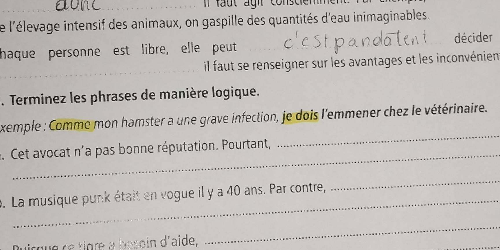 fa t a gi r conscie m m 
Le l'élevage intensif des animaux, on gaspille des quantités d'eau inimaginables. 
décider 
haque personne est libre, elle peut 
_ 
il faut se renseigner sur les avantages et les inconvénien 
. Terminez les phrases de manière logique. 
_ 
xemple : Comme mon hamster a une grave infection, je dois l'emmener chez le vétérinaire. 
_ 
. Cet avocat n'a pas bonne réputation. Pourtant, 
p. La musique punk était en vogue il y a 40 ans. Par contre, 
_ 
Duicque ce tigre a besoin d'aide, 
_