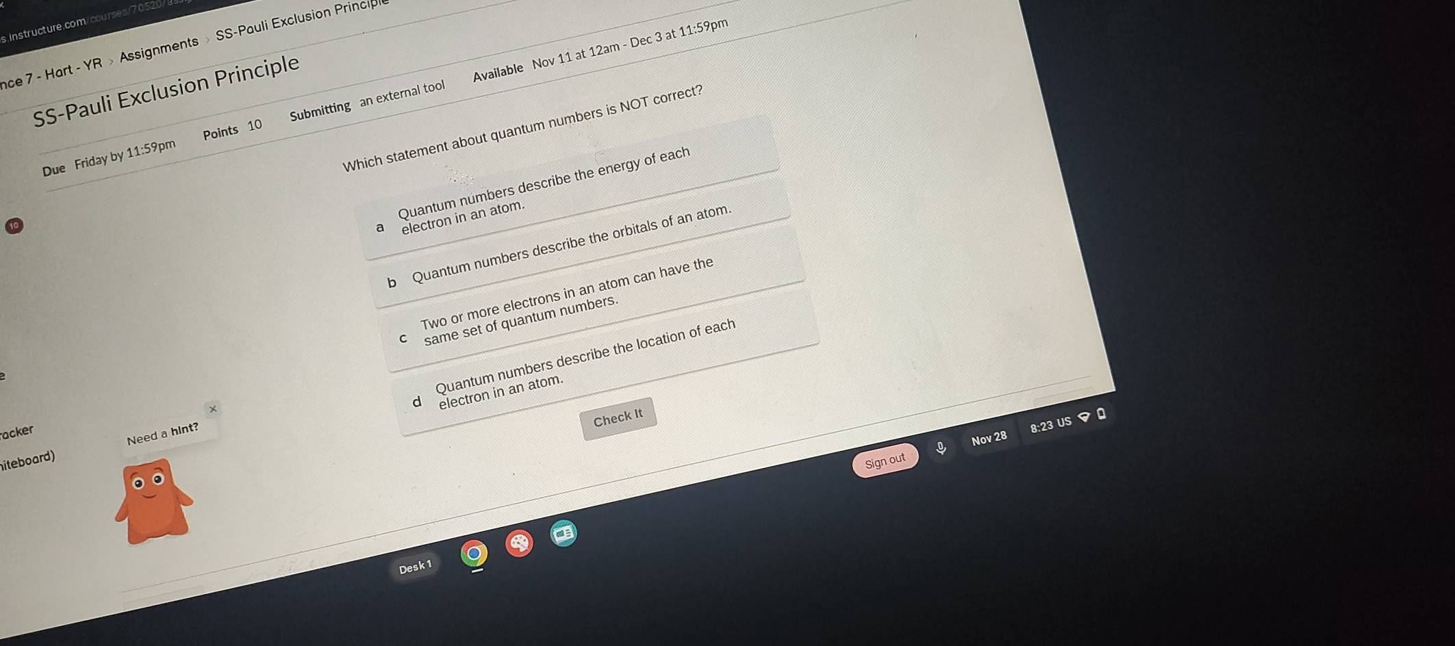 (
ace 7 - Hart - YR » Assignments > SS-Pauli Exclusion Princip
SS-Pauli Exclusion Principle
Due Friday by 11:59pm Points 10 Submitting an external tool Available Nov 11 at 12am - Dec 3 at 11:59pm
Which statement about quantum numbers is NOT correct?
Quantum númbers describe the energy of each
a electron in an atom.
b Quantum numbers describe the orbitals of an atom
Two or more electrons in an atom can have the
same set of quantum numbers.
Quantum numbers describe the location of each
d electron in an atom.
Check It
acker
Nov 28
Sign out 8:23 US マ 0
iteboard) Need a hint?
Desk1