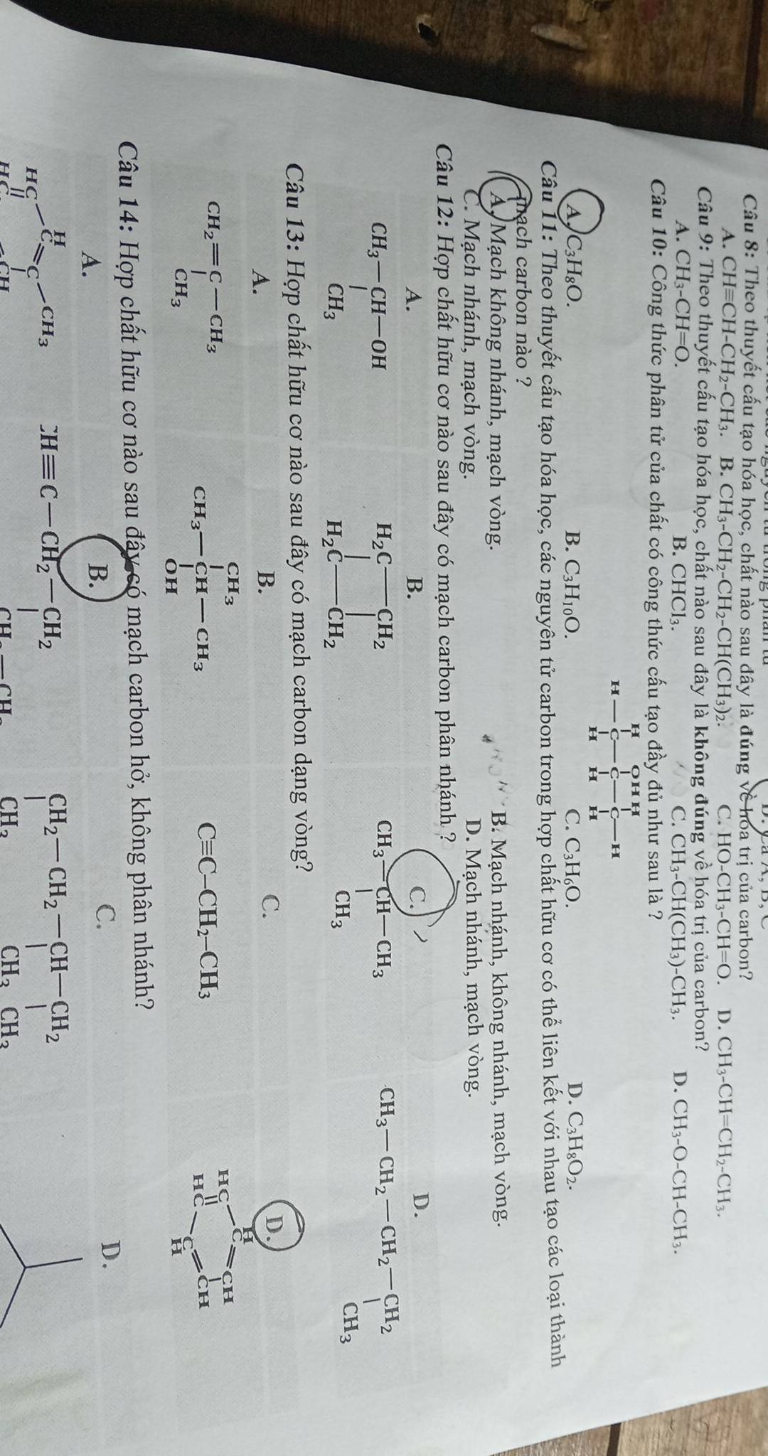 Theo thuyết cấu tạo hóa học, chất nào sau đây là đúng về hoa trị của carbon?
A. CHequiv CH-CH_2-CH_3. B. CH_3-CH_2-CH_2-CH(CH_3)_2. C. HO-CH_3-CH=O. D. CH_3-CH=CH_2-CH_3.
Câu 9: Theo thuyết cấu tạo hóa học, chất nào sau đây là không đúng về hóa trị của carbon?
A. CH_3-CH=O. B. CHCl₃. C. CH_3-CH(CH_3)-CH_3. D. CH_3-O-CH-CH_3.
Câu 10: Công thức phân tử của chất có công thức cấu tạo đầy đủ như sau là ?
   
H
H
H H
A C_3H_8O.
B. C_3H_10O. C. C_3H_6O. D. C_3H_8O_2.
Câu 11: Theo thuyết cấu tạo hóa học, các nguyên tử carbon trong hợp chất hữu cơ có thể liên kết với nhau tạo các loại thành
mach carbon nào ?
À, Mạch không nhánh, mạch vòng. B. Mạch nhánh, không nhánh, mạch vòng.
C. Mạch nhánh, mạch vòng. D. Mạch nhánh, mạch vòng.
Câu 12: Hợp chất hữu cơ nào sau đây có mạch carbon phân nhá
A.
B.
D.
beginarrayr CH_3-CH-OH CH_3endarray
H_2C-CH_2
|
H_2C-CH_2
CH_3-CH_2-CH_2-CH_2
Câu 13: Hợp chất hữu cơ nào sau đây có mạch carbon dạng vòng?
A.
B.
C.
D.
beginarrayr CH_2=C-CH_3 CH_3endarray
CH_3-∈tlimits _(OH)^(CH_3)-CH_3
hC
H
Cequiv C-CH_2-CH_3
HC Ch
Câu 14: Hợp chất hữu cơ nào sau đây có mạch carbon hở, không phân nhánh?
A.
B.
C.
D.
HC-C=C-CH_3 CHequiv C-CH_2-CH_2
∴ △ AB)+f(-1,0)
beginarrayr CH_2-CH_2-CH-CH_2 |CH_2OH_2