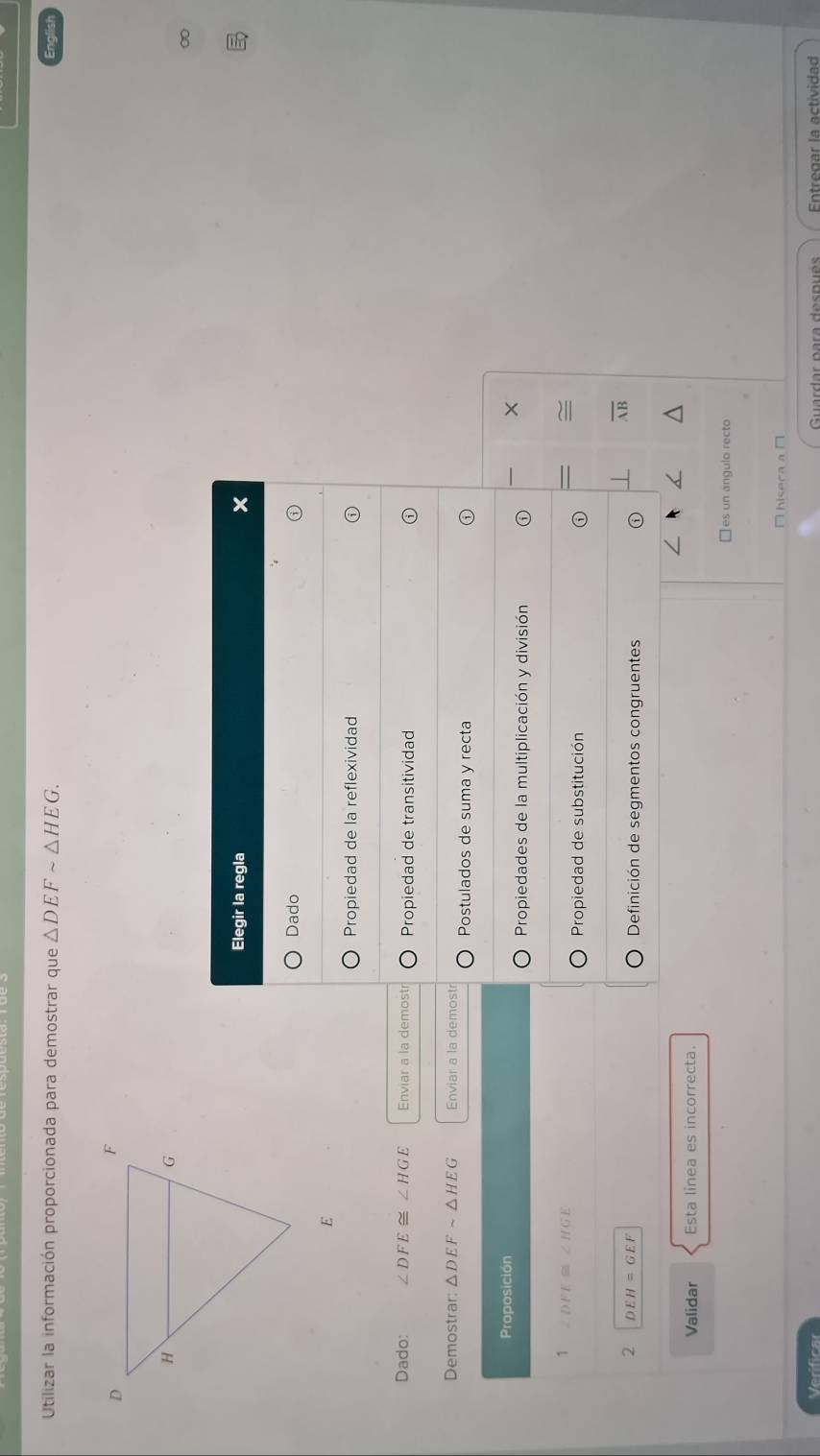 Utilizar la información proporcionada para demostrar que △ DEFsim △ HEG. 
∞
Elegir la regla
Dado
Propiedad de la reflexividad
Dado: ∠ DFE≌ ∠ HGE Enviar a la demost Propiedad de transitividad
Demostrar: △ DEFsim △ HEG Enviar a la demost Postulados de suma y recta
Proposición
×
Propiedades de la multiplicación y división
1 ∠ DFE≌ ∠ HGE
~
Propiedad de substitución
2 DEH=GEF
overline AB
Definición de segmentos congruentes
Validar Esta linea es incorrecta.
□ es un angulo recto
□hisecaa□
Verificar Entregar la actividad