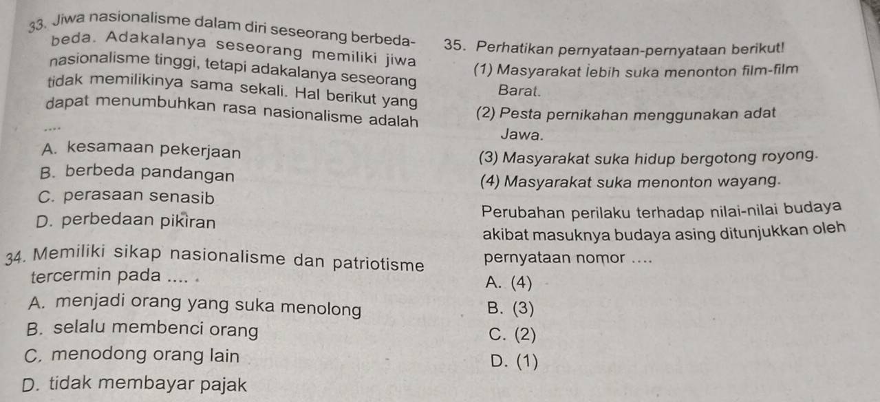 Jiwa nasionalisme dalam diri seseorang berbeda- 35. Perhatikan pernyataan-pernyataan berikut!
beda. Adakalanya seseorang memiliki jiwa
(1) Masyarakat İebih suka menonton film-film
nasionalisme tinggi, tetapi adakalanya seseorang Barat.
tidak memilikinya sama sekali. Hal berikut yang
dapat menumbuhkan rasa nasionalisme adalah
(2) Pesta pernikahan menggunakan adat
Jawa.
A. kesamaan pekerjaan
(3) Masyarakat suka hidup bergotong royong.
B. berbeda pandangan
(4) Masyarakat suka menonton wayang.
C. perasaan senasib
D. perbedaan pikiran Perubahan perilaku terhadap nilai-nilai budaya
akibat masuknya budaya asing ditunjukkan oleh
34. Memiliki sikap nasionalisme dan patriotisme pernyataan nomor ....
tercermin pada .... . A. (4)
A. menjadi orang yang suka menolong B. (3)
B. selalu membenci orang C. (2)
C, menodong orang lain D. (1)
D. tidak membayar pajak