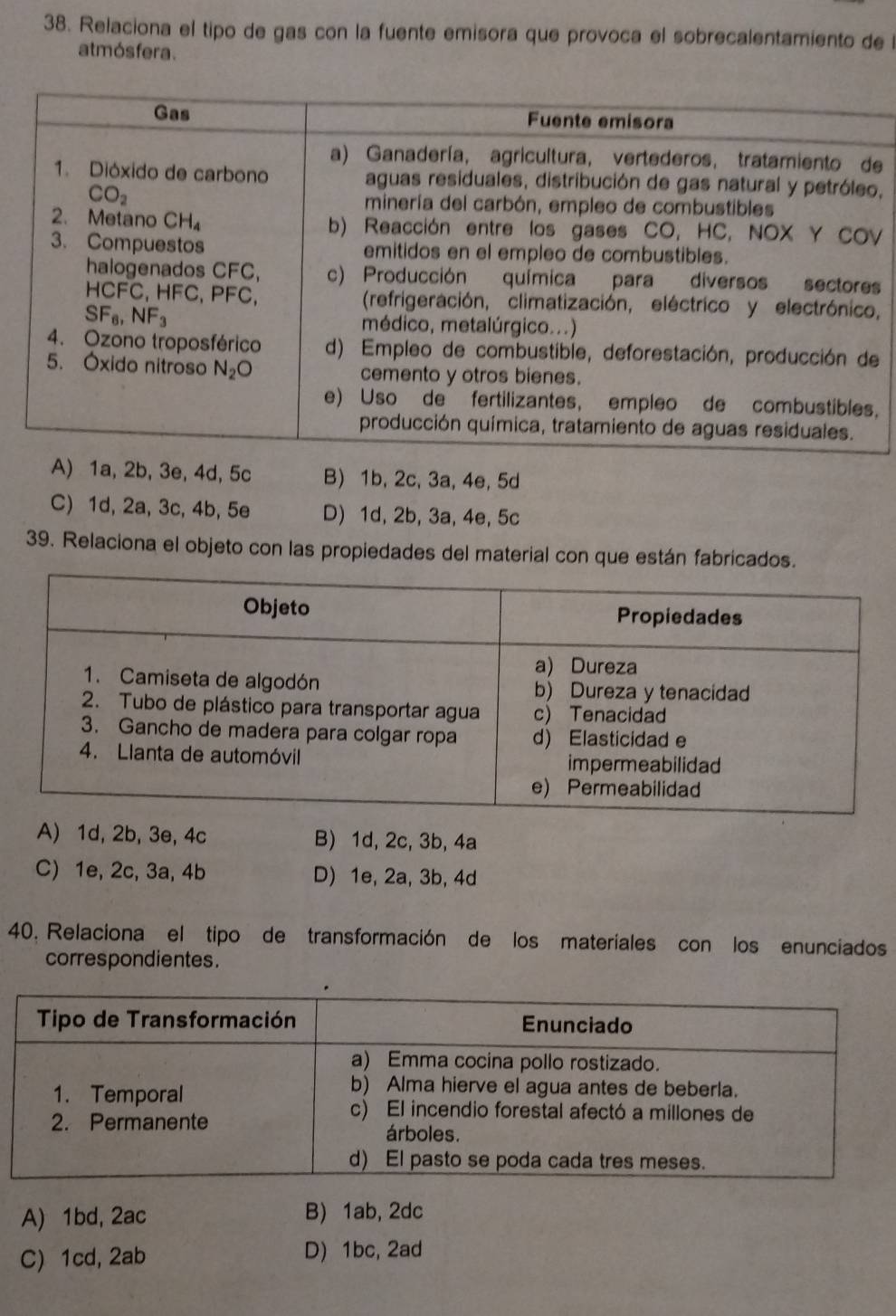 Relaciona el tipo de gas con la fuente emisora que provoca el sobrecalentamiento de l
atmós fera.
e
,
V
s
,
e
.
A) 1a, 2b, 3e, 4d, 5c B) 1b, 2c, 3a, 4e, 5d
C) 1d, 2a, 3c, 4b, 5e D) 1d, 2b, 3a, 4e, 5c
39. Relaciona el objeto con las propiedades del material con que están fabricados.
A) 1d, 2b, 3e, 4c B) 1d, 2c, 3b, 4a
C) 1e, 2c, 3a, 4b D) 1e, 2a, 3b, 4d
40. Relaciona el tipo de transformación de los materiales con los enunciados
correspondientes.
A) 1bd, 2ac B) 1ab, 2dc
C) 1cd, 2ab D) 1bc, 2ad