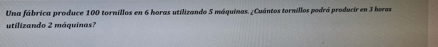 Una fábrica produce 100 tornillos en 6 horas utilizando 5 máquinas. ¿Cuántos tornillos podrá producir en 3 horas 
utilizando 2 máquinas?