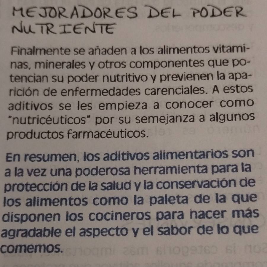 MEJORADORES DEL PODER 
NUTRIENTE 
Finalmente se añaden a los alimentos vitami- 
nas, minerales y otros componentes que po- 
tencian su poder nutritivo y previenen la apa- 
rición de enfermedades carenciales. A estos 
aditivos se les empieza a conocer como 
"nutricéuticos" por su semejanza a algunos 
productos farmacéuticos. 
En resumen, los aditivos alimentarios son 
a la vez una poderosa herramienta para la 
protección de la salud y la conservación de 
los alimentos comó la paleta de la que 
disponen los cocineros para hacer más 
agradable el aspecto y el sabor de lo que 
comemos.