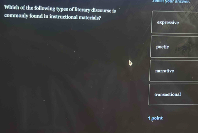 select your answer.
Which of the following types of literary discourse is
commonly found in instructional materials?
expressive
poetic
narrative
transactional
1 point