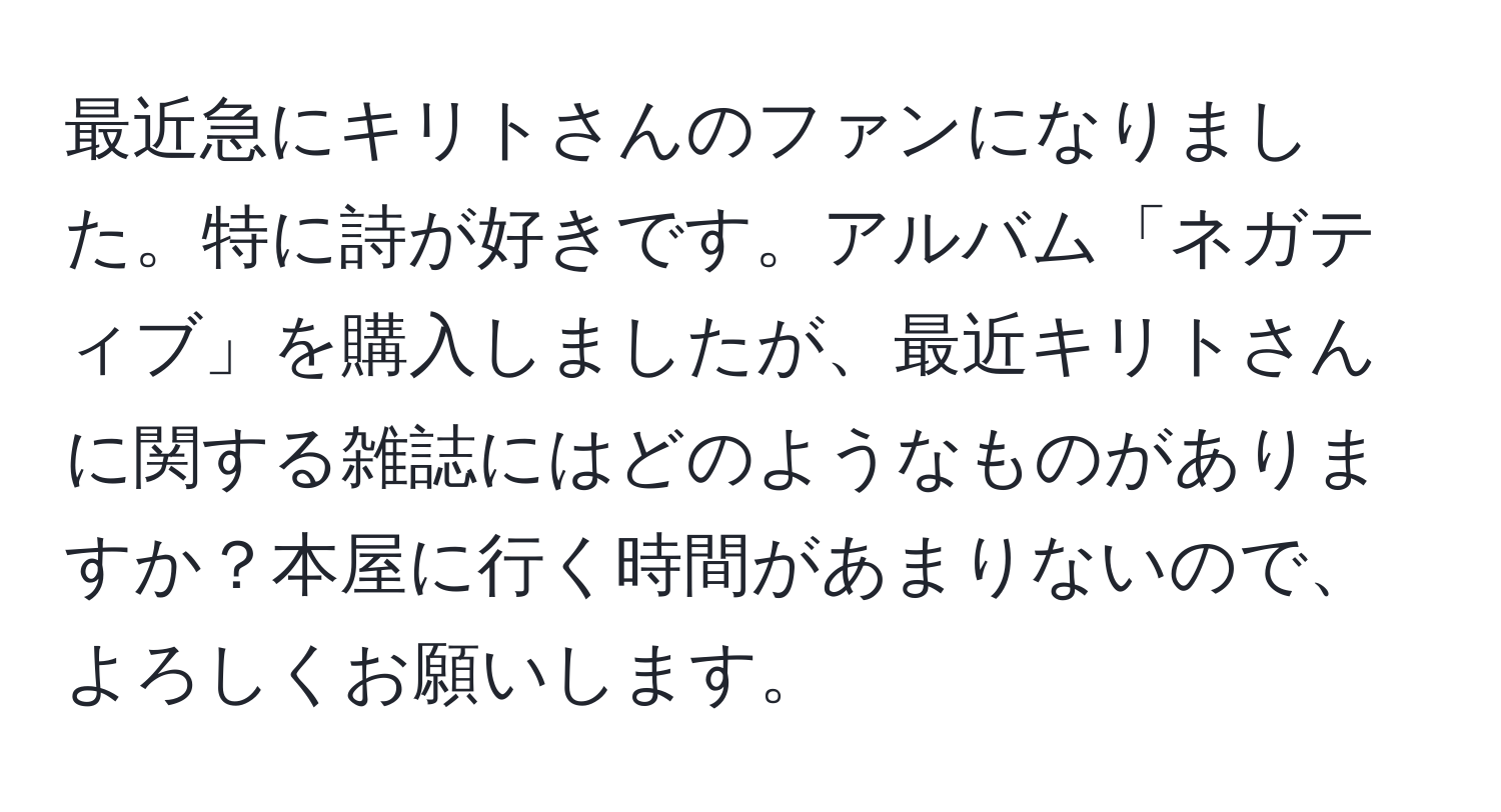 最近急にキリトさんのファンになりました。特に詩が好きです。アルバム「ネガティブ」を購入しましたが、最近キリトさんに関する雑誌にはどのようなものがありますか？本屋に行く時間があまりないので、よろしくお願いします。