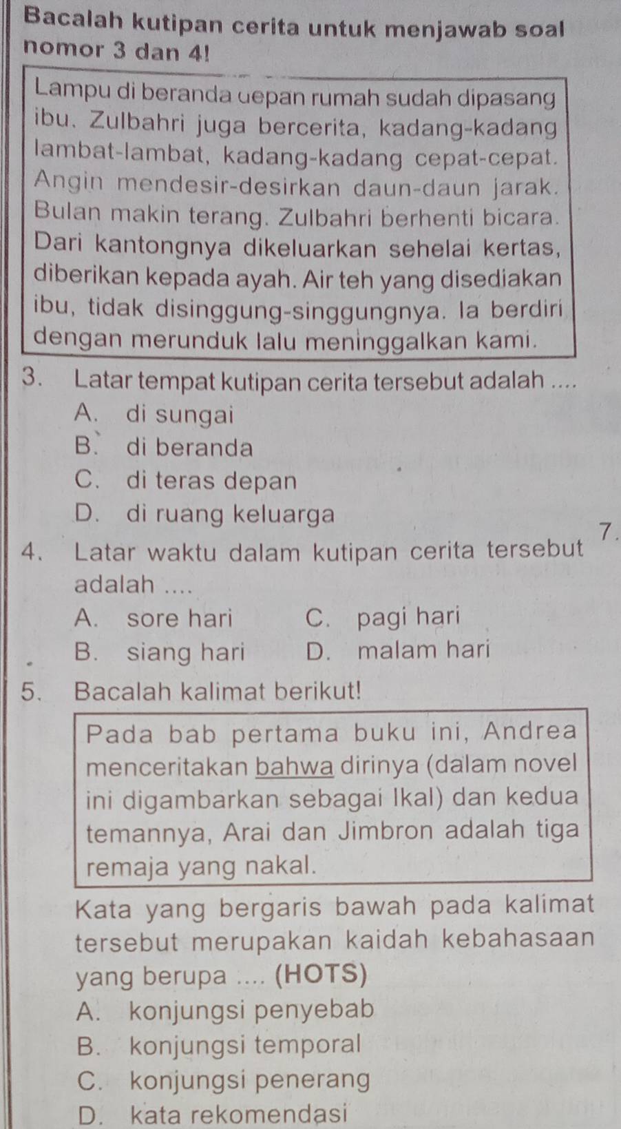 Bacalah kutipan cerita untuk menjawab soal
nomor 3 dan 4!
Lampu di beranda depan rumah sudah dipasang
ibu. Zulbahri juga bercerita, kadang-kadang
lambat-lambat, kadang-kadang cepat-cepat.
Angin mendesir-desirkan daun-daun jarak.
Bulan makin terang. Zulbahri berhenti bicara.
Dari kantongnya dikeluarkan sehelai kertas,
diberikan kepada ayah. Air teh yang disediakan
ibu, tidak disinggung-singgungnya. la berdiri
dengan merunduk lalu meninggalkan kami.
3. Latar tempat kutipan cerita tersebut adalah ....
A. di sungai
B. di beranda
C. di teras depan
D. di ruang keluarga
7.
4. Latar waktu dalam kutipan cerita tersebut
adalah ....
A. sore hari C. pagi hari
B. siang hari D. malam hari
5. Bacalah kalimat berikut!
Pada bab pertama buku ini, Andrea
menceritakan bahwa dirinya (dalam novel
ini digambarkan sebagai Ikal) dan kedua
temannya, Arai dan Jimbron adalah tiga
remaja yang nakal.
Kata yang bergaris bawah pada kalimat
tersebut merupakan kaidah kebahasaan
yang berupa .... (HOTS)
A. konjungsi penyebab
B. konjungsi temporal
C. konjungsi penerang
D. kata rekomendasi