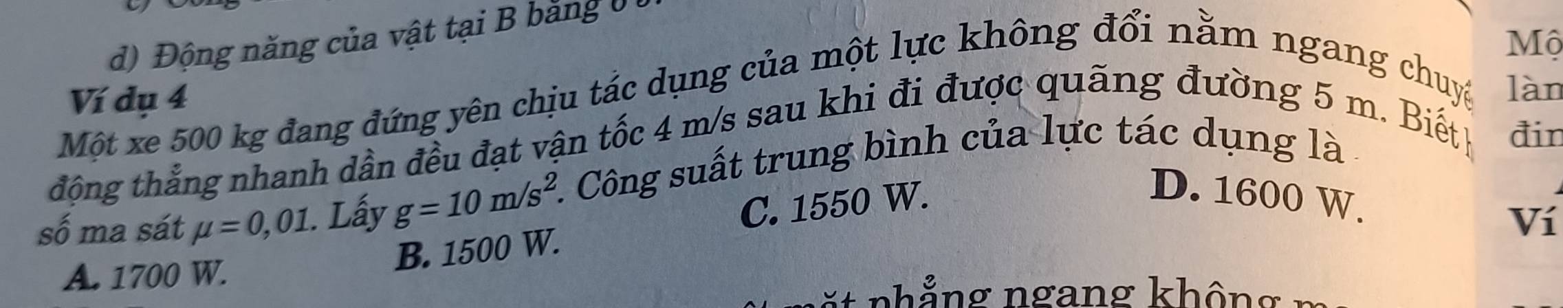 d) Động năng của vật tại B bằng 0 
Mộ
Ví dụ 4
Một xe 500 kg đang đứng yên chịu tác dụng của một lực không đổi nằm ngang chuyệ làn
động thẳng nhanh dần đều đạt vận tốc 4 m/s sau khi đi được quãng đường 5 m. Biết đin
số ma sát mu =0,01. Lấy g=10m/s^2. *. Công suất trung bình của lực tác dụng là
C. 1550 W.
D. 1600 W.
Ví
A. 1700 W.
B. 1500 W.
* n ng ngang khô ng