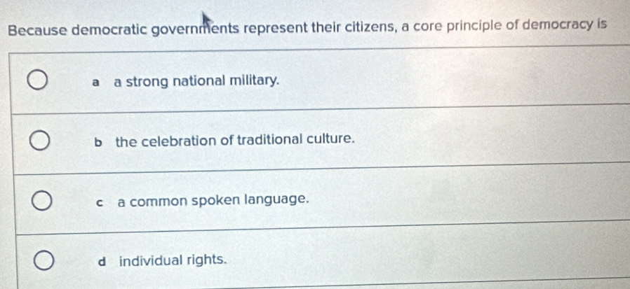 Because democratic governments represent their citizens, a core principle of democracy is
a a strong national military.
bthe celebration of traditional culture.
c a common spoken language.
dindividual rights.