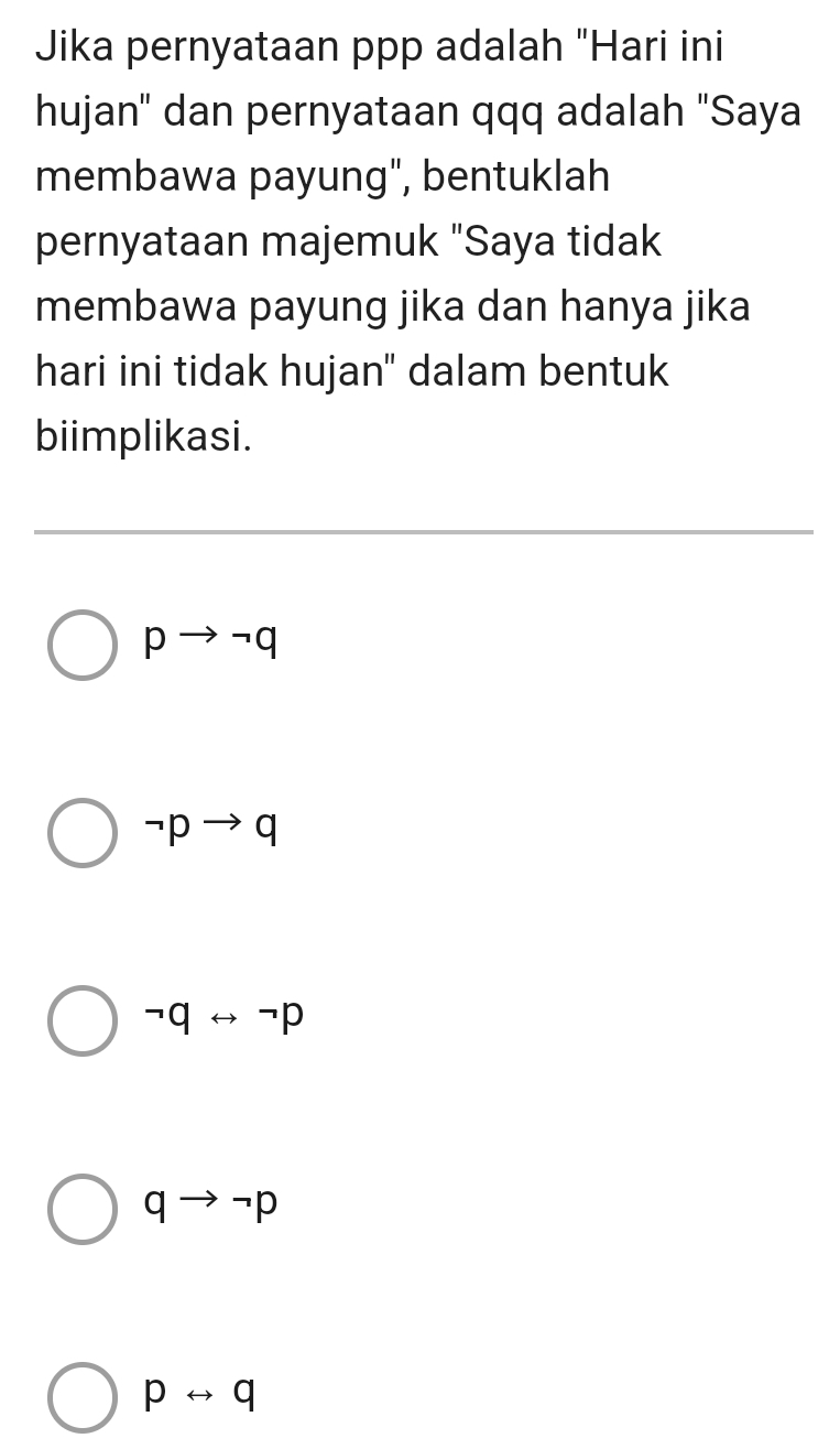 Jika pernyataan ppp adalah "Hari ini
hujan' dan pernyataan qqq adalah "Saya
membawa payung", bentuklah
pernyataan majemuk "Saya tidak
membawa payung jika dan hanya jika
hari ini tidak hujan" dalam bentuk
biimplikasi.
pto neg q
neg pto q
neg qrightarrow neg p
qto neg p
prightarrow q